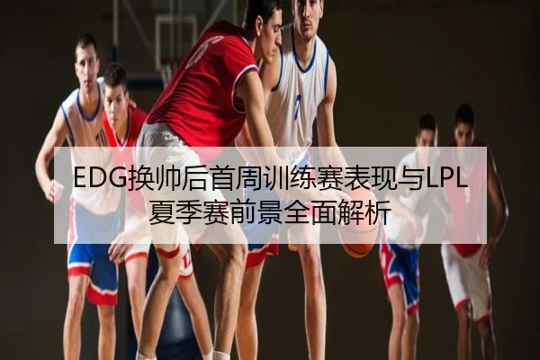 EDG换帅后首周训练赛表现与LPL夏季赛前景全面解析