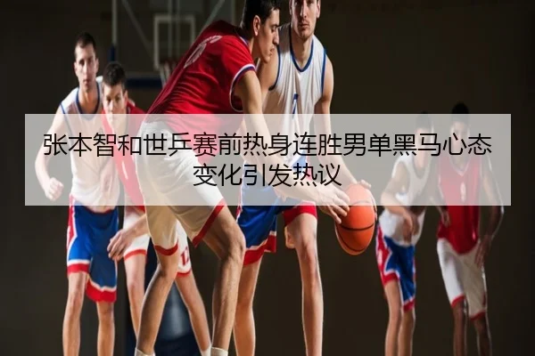 张本智和世乒赛前热身连胜男单黑马心态变化引发热议
