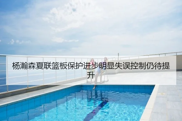 杨瀚森夏联篮板保护进步明显失误控制仍待提升