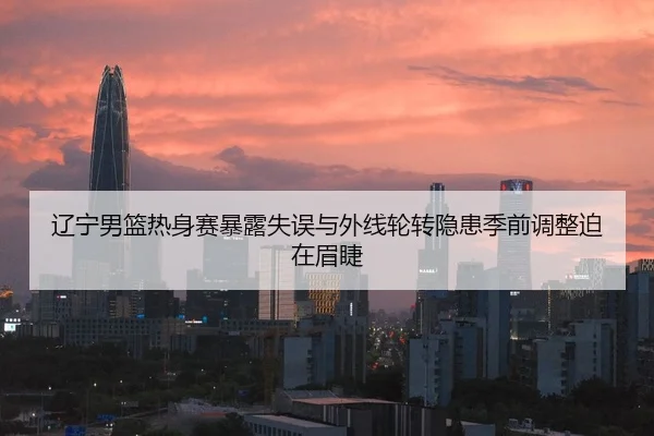 辽宁男篮热身赛暴露失误与外线轮转隐患季前调整迫在眉睫